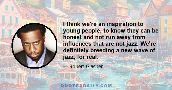 I think we're an inspiration to young people, to know they can be honest and not run away from influences that are not jazz. We're definitely breeding a new wave of jazz, for real.