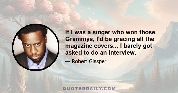 If I was a singer who won those Grammys, I'd be gracing all the magazine covers... I barely got asked to do an interview.