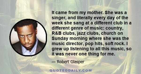 It came from my mother. She was a singer, and literally every day of the week she sang at a different club in a different genre of music: country, R&B clubs, jazz clubs, church on Sunday morning where she was the music