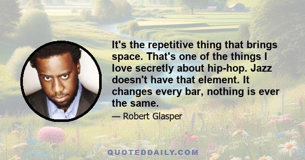 It's the repetitive thing that brings space. That's one of the things I love secretly about hip-hop. Jazz doesn't have that element. It changes every bar, nothing is ever the same.