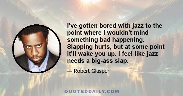 I've gotten bored with jazz to the point where I wouldn't mind something bad happening. Slapping hurts, but at some point it'll wake you up. I feel like jazz needs a big-ass slap.