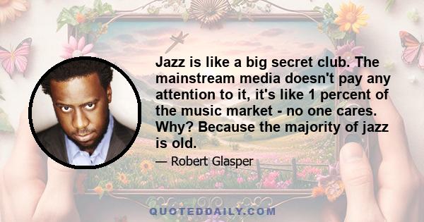 Jazz is like a big secret club. The mainstream media doesn't pay any attention to it, it's like 1 percent of the music market - no one cares. Why? Because the majority of jazz is old.