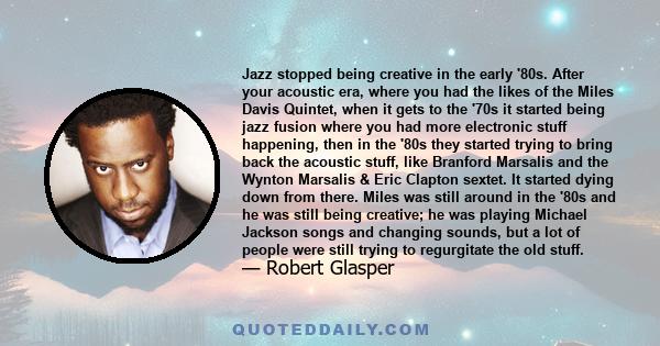 Jazz stopped being creative in the early '80s. After your acoustic era, where you had the likes of the Miles Davis Quintet, when it gets to the '70s it started being jazz fusion where you had more electronic stuff