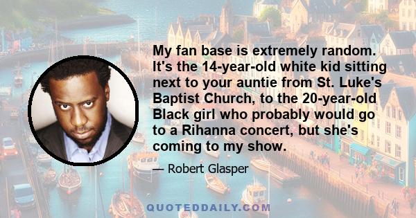 My fan base is extremely random. It's the 14-year-old white kid sitting next to your auntie from St. Luke's Baptist Church, to the 20-year-old Black girl who probably would go to a Rihanna concert, but she's coming to