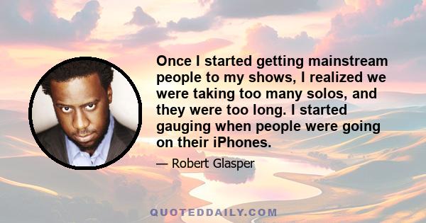 Once I started getting mainstream people to my shows, I realized we were taking too many solos, and they were too long. I started gauging when people were going on their iPhones.