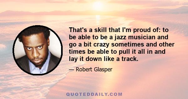 That's a skill that I'm proud of: to be able to be a jazz musician and go a bit crazy sometimes and other times be able to pull it all in and lay it down like a track.