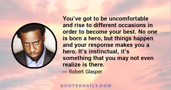 You’ve got to be uncomfortable and rise to different occasions in order to become your best. No one is born a hero, but things happen and your response makes you a hero. It’s instinctual, it’s something that you may not 