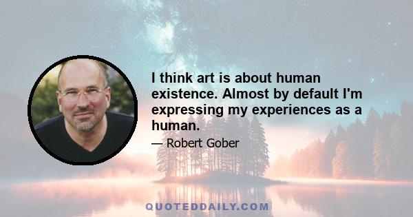 I think art is about human existence. Almost by default I'm expressing my experiences as a human.