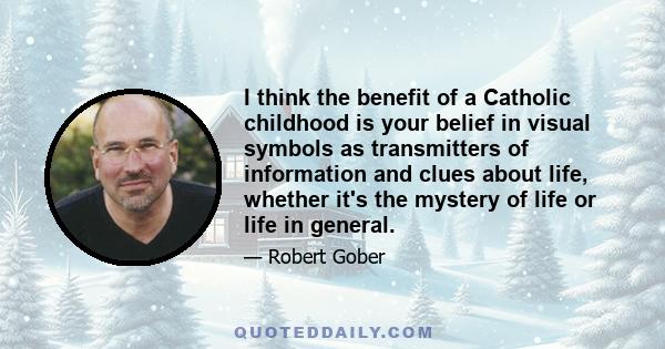 I think the benefit of a Catholic childhood is your belief in visual symbols as transmitters of information and clues about life, whether it's the mystery of life or life in general.