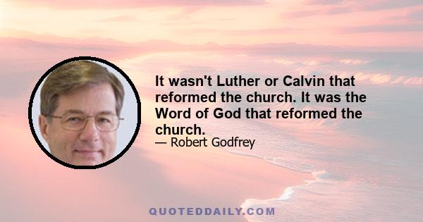 It wasn't Luther or Calvin that reformed the church. It was the Word of God that reformed the church.