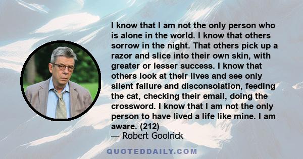 I know that I am not the only person who is alone in the world. I know that others sorrow in the night. That others pick up a razor and slice into their own skin, with greater or lesser success. I know that others look