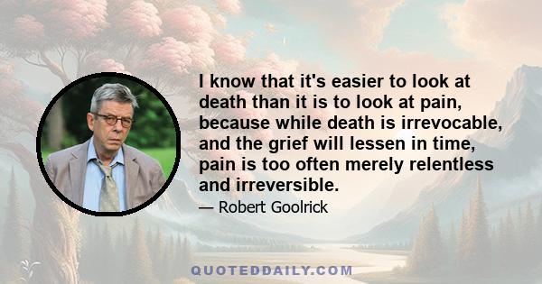 I know that it's easier to look at death than it is to look at pain, because while death is irrevocable, and the grief will lessen in time, pain is too often merely relentless and irreversible.