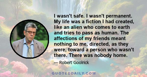 I wasn't safe. I wasn't permanent. My life was a fiction I had created, like an alien who comes to earth and tries to pass as human. The affections of my friends meant nothing to me, directed, as they were, toward a