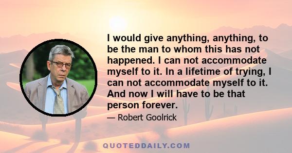 I would give anything, anything, to be the man to whom this has not happened. I can not accommodate myself to it. In a lifetime of trying, I can not accommodate myself to it. And now I will have to be that person