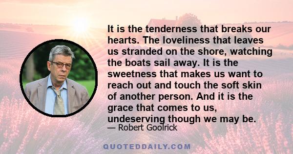 It is the tenderness that breaks our hearts. The loveliness that leaves us stranded on the shore, watching the boats sail away. It is the sweetness that makes us want to reach out and touch the soft skin of another