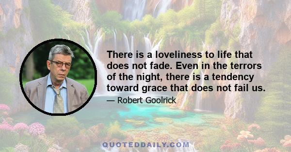 There is a loveliness to life that does not fade. Even in the terrors of the night, there is a tendency toward grace that does not fail us.