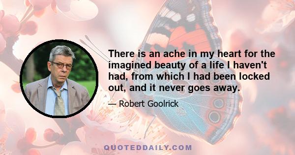 There is an ache in my heart for the imagined beauty of a life I haven't had, from which I had been locked out, and it never goes away.