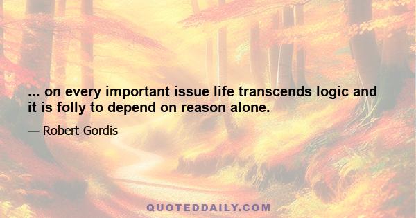 ... on every important issue life transcends logic and it is folly to depend on reason alone.