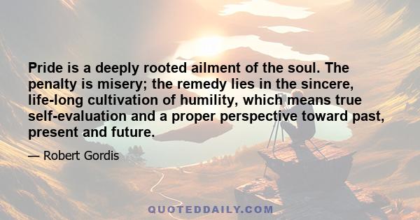 Pride is a deeply rooted ailment of the soul. The penalty is misery; the remedy lies in the sincere, life-long cultivation of humility, which means true self-evaluation and a proper perspective toward past, present and