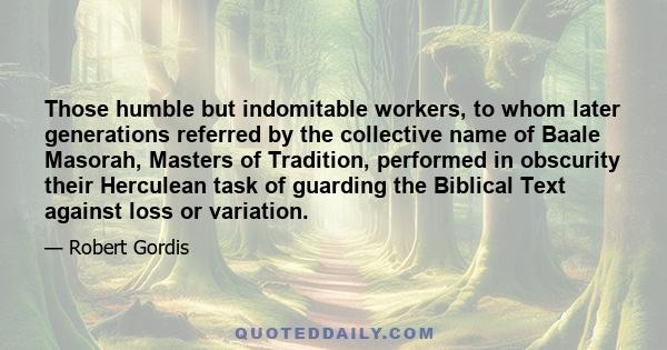 Those humble but indomitable workers, to whom later generations referred by the collective name of Baale Masorah, Masters of Tradition, performed in obscurity their Herculean task of guarding the Biblical Text against