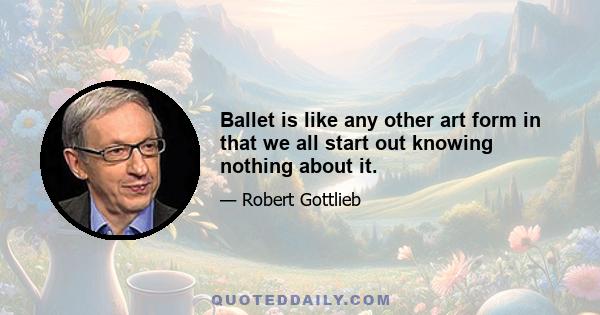 Ballet is like any other art form in that we all start out knowing nothing about it.