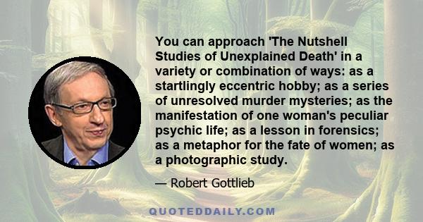 You can approach 'The Nutshell Studies of Unexplained Death' in a variety or combination of ways: as a startlingly eccentric hobby; as a series of unresolved murder mysteries; as the manifestation of one woman's