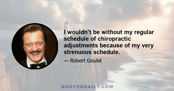 I wouldn’t be without my regular schedule of chiropractic adjustments because of my very strenuous schedule.