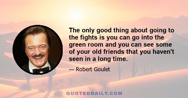 The only good thing about going to the fights is you can go into the green room and you can see some of your old friends that you haven't seen in a long time.