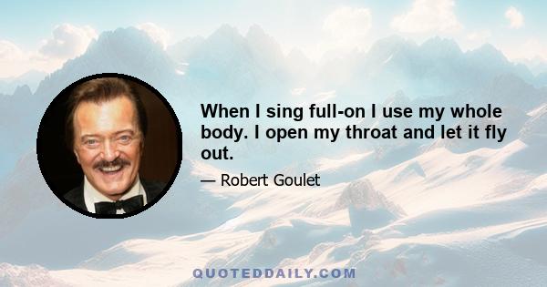 When I sing full-on I use my whole body. I open my throat and let it fly out.