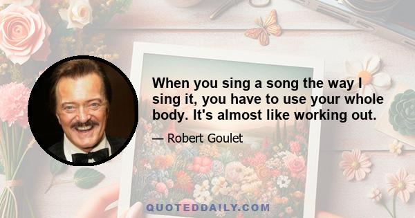 When you sing a song the way I sing it, you have to use your whole body. It's almost like working out.