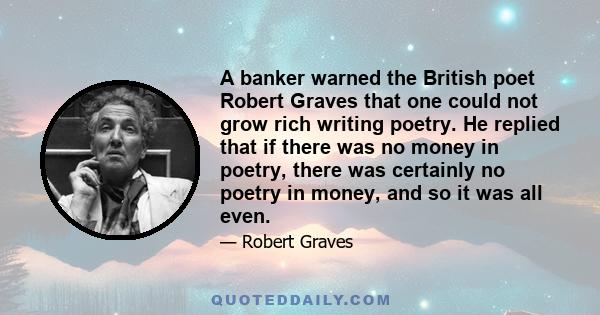 A banker warned the British poet Robert Graves that one could not grow rich writing poetry. He replied that if there was no money in poetry, there was certainly no poetry in money, and so it was all even.