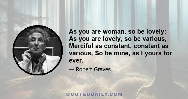 As you are woman, so be lovely: As you are lovely, so be various, Merciful as constant, constant as various, So be mine, as I yours for ever.