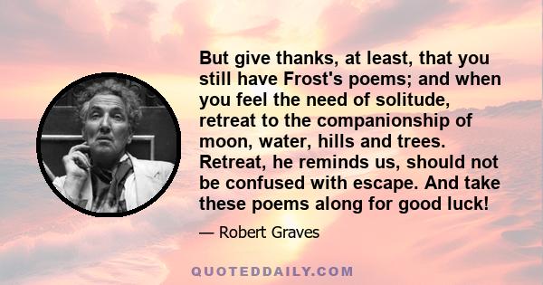 But give thanks, at least, that you still have Frost's poems; and when you feel the need of solitude, retreat to the companionship of moon, water, hills and trees. Retreat, he reminds us, should not be confused with