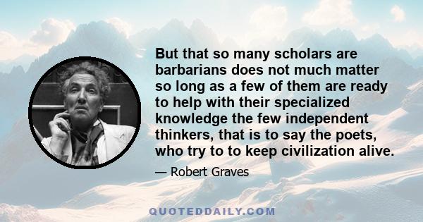 But that so many scholars are barbarians does not much matter so long as a few of them are ready to help with their specialized knowledge the few independent thinkers, that is to say the poets, who try to to keep