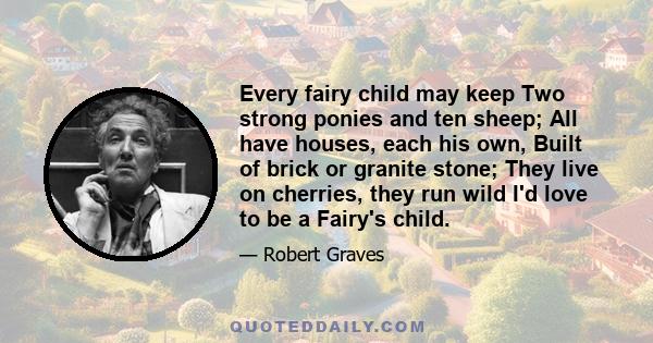 Every fairy child may keep Two strong ponies and ten sheep; All have houses, each his own, Built of brick or granite stone; They live on cherries, they run wild I'd love to be a Fairy's child.