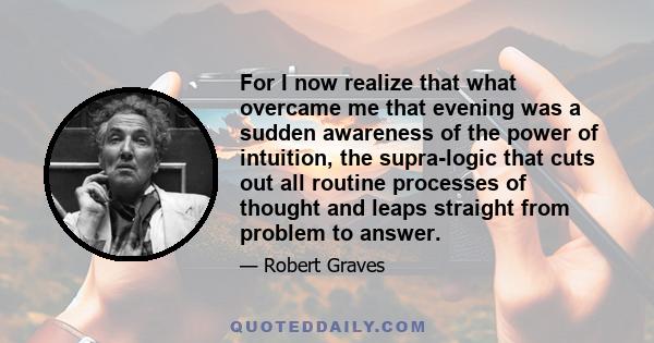 For I now realize that what overcame me that evening was a sudden awareness of the power of intuition, the supra-logic that cuts out all routine processes of thought and leaps straight from problem to answer.