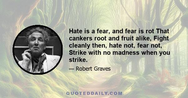 Hate is a fear, and fear is rot That cankers root and fruit alike, Fight cleanly then, hate not, fear not, Strike with no madness when you strike.