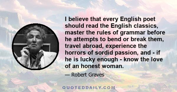 I believe that every English poet should read the English classics, master the rules of grammar before he attempts to bend or break them, travel abroad, experience the horrors of sordid passion, and - if he is lucky