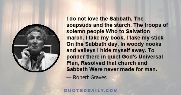 I do not love the Sabbath, The soapsuds and the starch, The troops of solemn people Who to Salvation march. I take my book, I take my stick On the Sabbath day, In woody nooks and valleys I hide myself away. To ponder