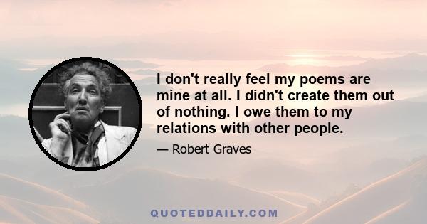 I don't really feel my poems are mine at all. I didn't create them out of nothing. I owe them to my relations with other people.