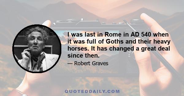 I was last in Rome in AD 540 when it was full of Goths and their heavy horses. It has changed a great deal since then.