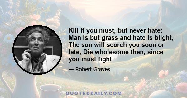 Kill if you must, but never hate: Man is but grass and hate is blight, The sun will scorch you soon or late, Die wholesome then, since you must fight