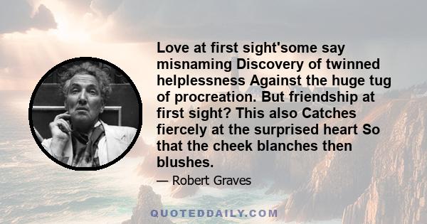 Love at first sight'some say misnaming Discovery of twinned helplessness Against the huge tug of procreation. But friendship at first sight? This also Catches fiercely at the surprised heart So that the cheek blanches