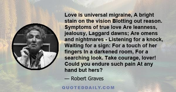 Love is universal migraine, A bright stain on the vision Blotting out reason. Symptoms of true love Are leanness, jealousy, Laggard dawns; Are omens and nightmares - Listening for a knock, Waiting for a sign: For a