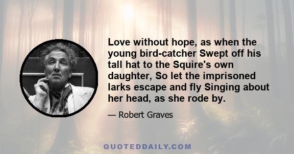 Love without hope, as when the young bird-catcher Swept off his tall hat to the Squire's own daughter, So let the imprisoned larks escape and fly Singing about her head, as she rode by.