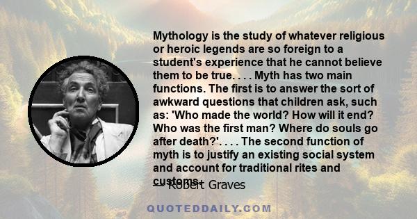 Mythology is the study of whatever religious or heroic legends are so foreign to a student's experience that he cannot believe them to be true. . . . Myth has two main functions. The first is to answer the sort of