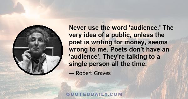 Never use the word 'audience.' The very idea of a public, unless the poet is writing for money, seems wrong to me. Poets don't have an 'audience'. They're talking to a single person all the time.