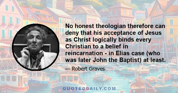 No honest theologian therefore can deny that his acceptance of Jesus as Christ logically binds every Christian to a belief in reincarnation - in Elias case (who was later John the Baptist) at least.