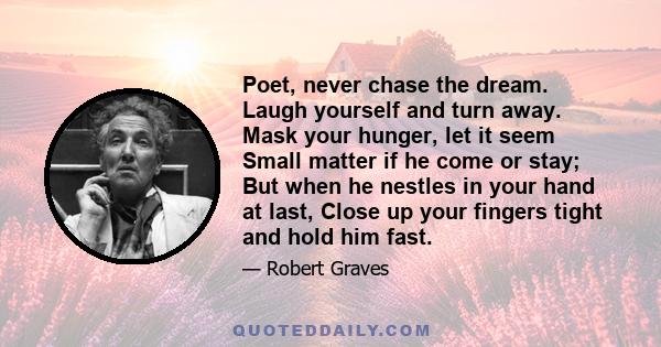 Poet, never chase the dream. Laugh yourself and turn away. Mask your hunger, let it seem Small matter if he come or stay; But when he nestles in your hand at last, Close up your fingers tight and hold him fast.