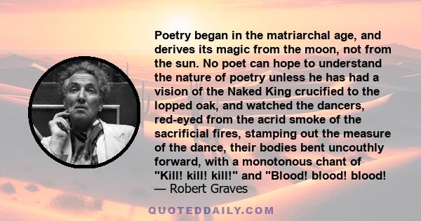 Poetry began in the matriarchal age, and derives its magic from the moon, not from the sun. No poet can hope to understand the nature of poetry unless he has had a vision of the Naked King crucified to the lopped oak,